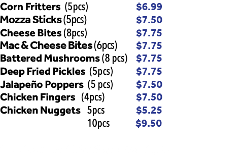 Corn Fritters (5pcs) $6.99 Mozza Sticks (6pcs) $7.50 Cheese Bites (8pcs) $7.75 Battered Mushrooms (8 pcs) $7.75 Deep Fried Pickles (5pcs) $7.75 Jalapeño Poppers (5 pcs) $7.50 Chicken Fingers (4pcs) $7.50 Chicken Nuggets 5pcs $5.25 10pcs $9.50 * Add Small Fries / Onion Rings + Small Pop for $4.75